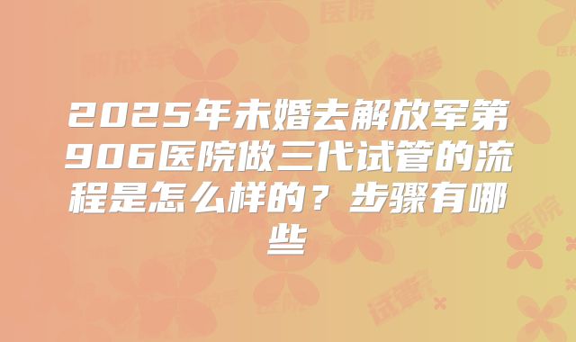 2025年未婚去解放军第906医院做三代试管的流程是怎么样的？步骤有哪些