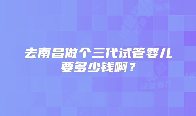 去南昌做个三代试管婴儿要多少钱啊？
