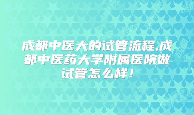 成都中医大的试管流程,成都中医药大学附属医院做试管怎么样!