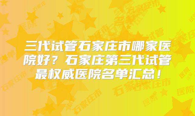 三代试管石家庄市哪家医院好？石家庄第三代试管最权威医院名单汇总！