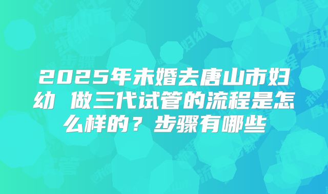 2025年未婚去唐山市妇幼 做三代试管的流程是怎么样的?步骤有哪些