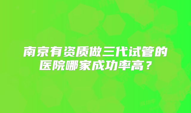 南京有资质做三代试管的医院哪家成功率高？