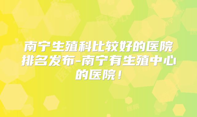 南宁生殖科比较好的医院排名发布-南宁有生殖中心的医院!