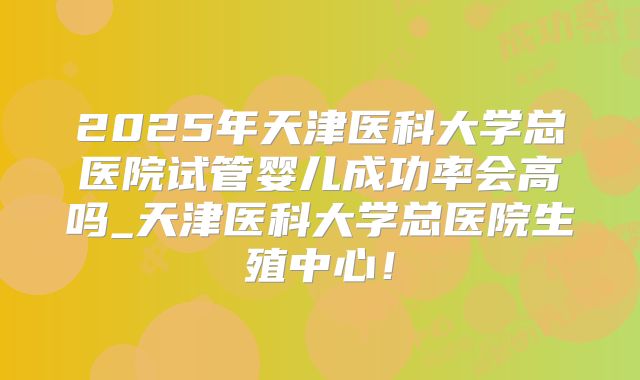 2025年天津医科大学总医院试管婴儿成功率会高吗_天津医科大学总医院生殖中心！