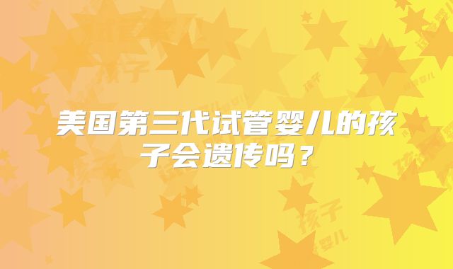 美国第三代试管婴儿的孩子会遗传吗？