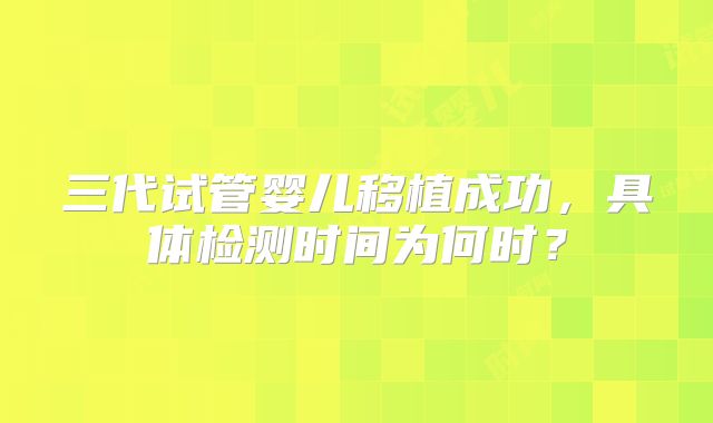 三代试管婴儿移植成功,具体检测时间为何时?