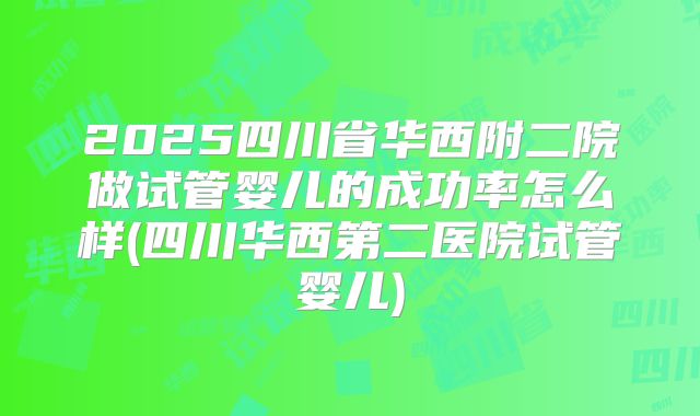 2025四川省华西附二院做试管婴儿的成功率怎么样(四川华西第二医院试管婴儿)