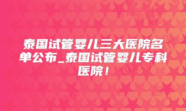 泰国试管婴儿三大医院名单公布_泰国试管婴儿专科医院！