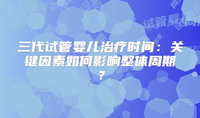 三代试管婴儿治疗时间：关键因素如何影响整体周期？