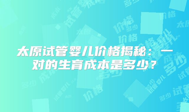 太原试管婴儿价格揭秘：一对的生育成本是多少？
