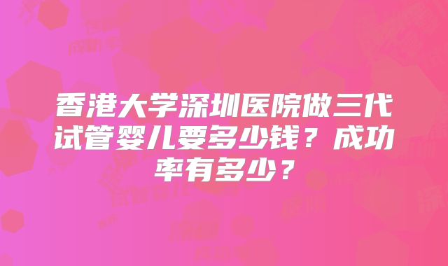 香港大学深圳医院做三代试管婴儿要多少钱？成功率有多少？