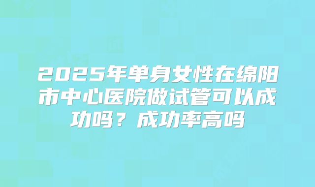 2025年单身女性在绵阳市中心医院做试管可以成功吗？成功率高吗