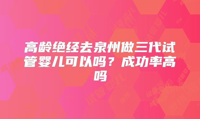 高龄绝经去泉州做三代试管婴儿可以吗?成功率高吗