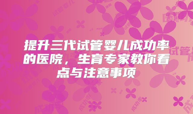 提升三代试管婴儿成功率的医院，生育专家教你看点与注意事项