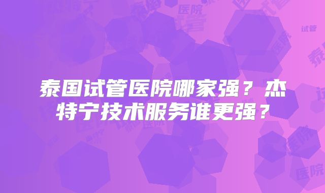 泰国试管医院哪家强?杰特宁技术服务谁更强?