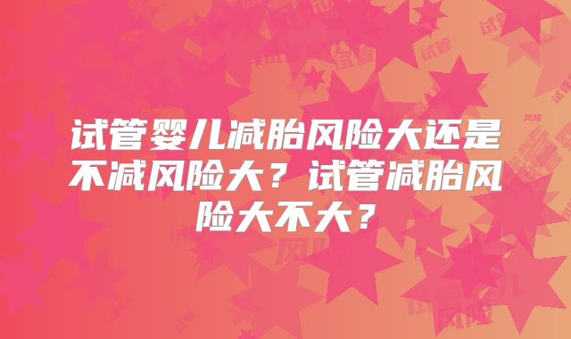 试管婴儿减胎风险大还是不减风险大？试管减胎风险大不大？