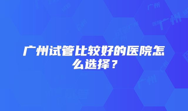 广州试管比较好的医院怎么选择？