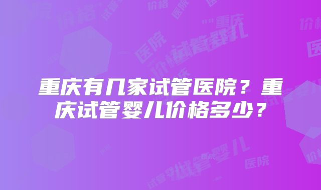 重庆有几家试管医院？重庆试管婴儿价格多少？