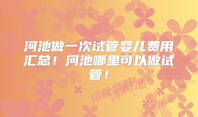 河池做一次试管婴儿费用汇总！河池哪里可以做试管！