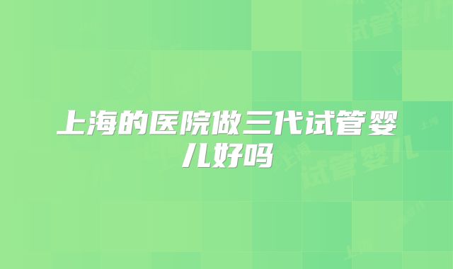 上海的医院做三代试管婴儿好吗