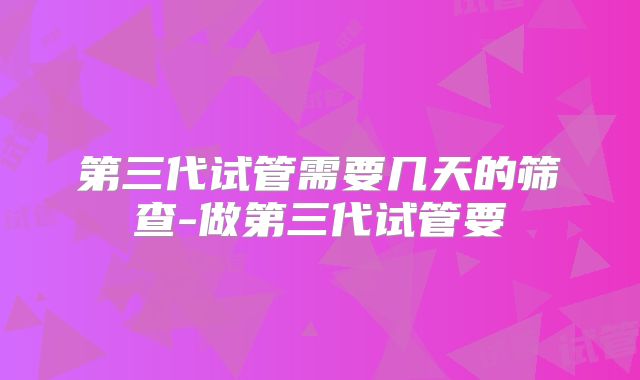 第三代试管需要几天的筛查-做第三代试管要