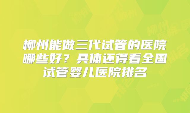 柳州能做三代试管的医院哪些好？具体还得看全国试管婴儿医院排名