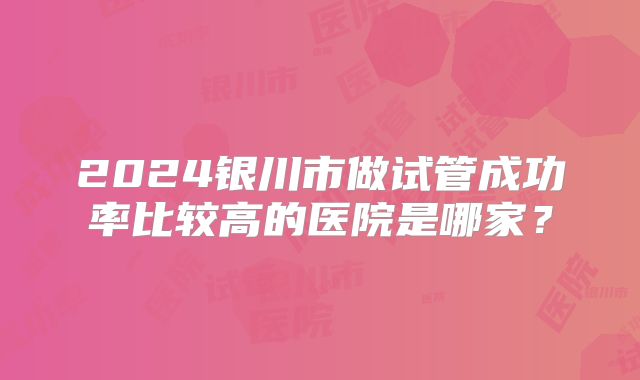 2024银川市做试管成功率比较高的医院是哪家？