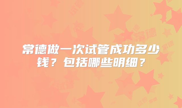 常德做一次试管成功多少钱？包括哪些明细？