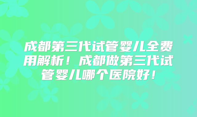 成都第三代试管婴儿全费用解析!成都做第三代试管婴儿哪个医院好!