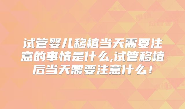试管婴儿移植当天需要注意的事情是什么,试管移植后当天需要注意什么!