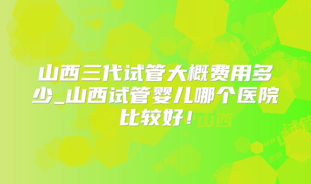 山西三代试管大概费用多少_山西试管婴儿哪个医院比较好！