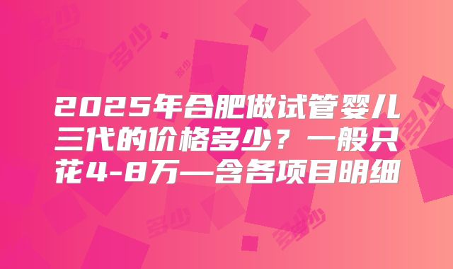2025年合肥做试管婴儿三代的价格多少？一般只花4-8万—含各项目明细