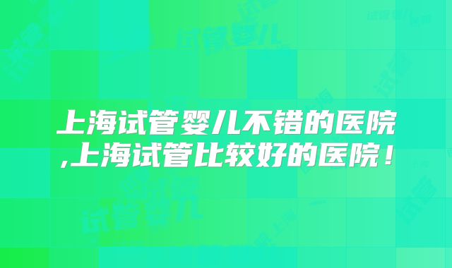 上海试管婴儿不错的医院,上海试管比较好的医院！