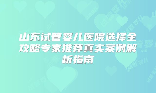 山东试管婴儿医院选择全攻略专家推荐真实案例解析指南