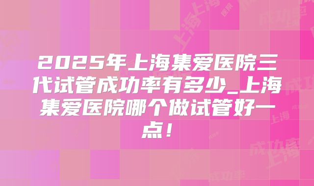 2025年上海集爱医院三代试管成功率有多少_上海集爱医院哪个做试管好一点!
