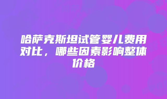 哈萨克斯坦试管婴儿费用对比，哪些因素影响整体价格