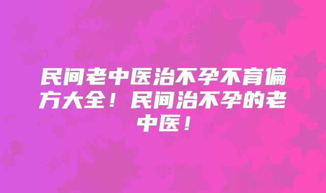 民间老中医治不孕不育偏方大全！民间治不孕的老中医！
