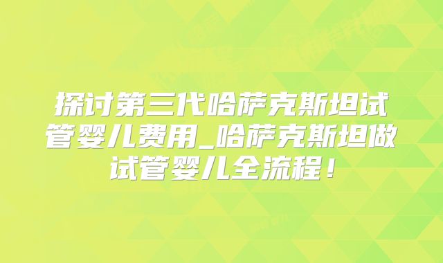 探讨第三代哈萨克斯坦试管婴儿费用_哈萨克斯坦做试管婴儿全流程！