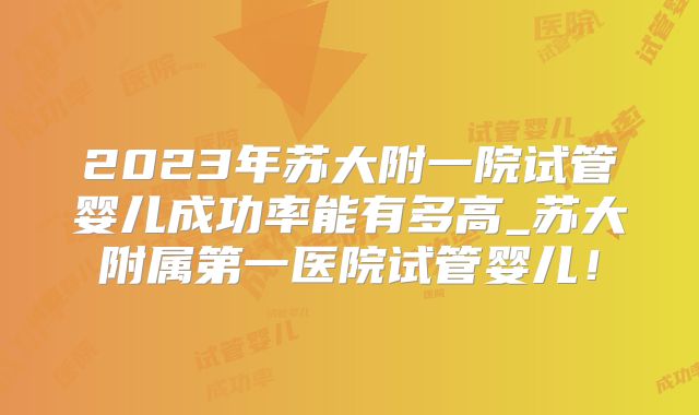 2023年苏大附一院试管婴儿成功率能有多高_苏大附属第一医院试管婴儿！