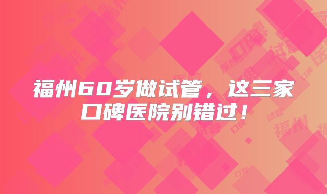 福州60岁做试管，这三家口碑医院别错过！