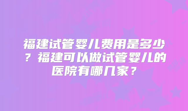 福建试管婴儿费用是多少？福建可以做试管婴儿的医院有哪几家？