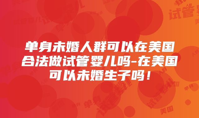 单身未婚人群可以在美国合法做试管婴儿吗-在美国可以未婚生子吗！