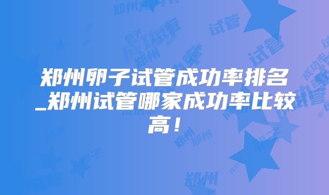郑州卵子试管成功率排名_郑州试管哪家成功率比较高!