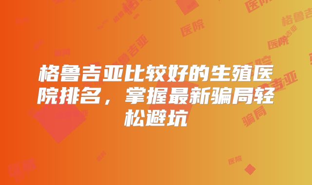 格鲁吉亚比较好的生殖医院排名，掌握最新骗局轻松避坑
