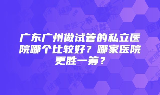 广东广州做试管的私立医院哪个比较好?哪家医院更胜一筹?