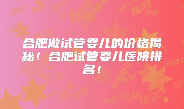 合肥做试管婴儿的价格揭秘!合肥试管婴儿医院排名!