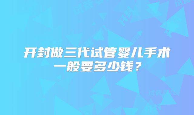 开封做三代试管婴儿手术一般要多少钱?