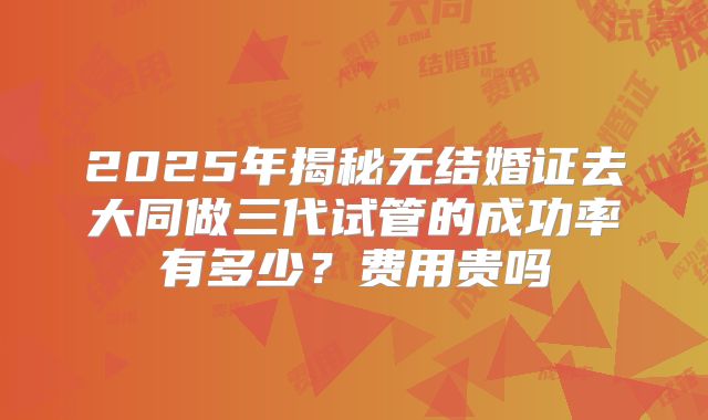 2025年揭秘无结婚证去大同做三代试管的成功率有多少？费用贵吗