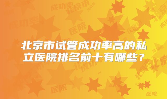 北京市试管成功率高的私立医院排名前十有哪些?