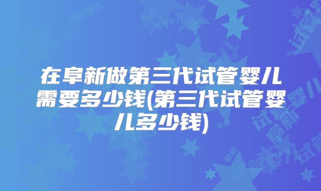 在阜新做第三代试管婴儿需要多少钱(第三代试管婴儿多少钱)